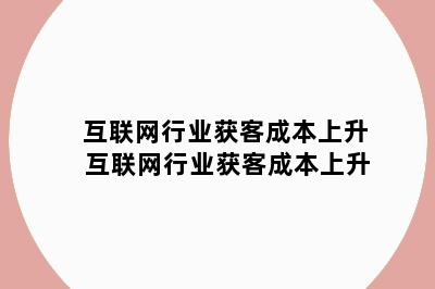 互联网行业获客成本上升 互联网行业获客成本上升